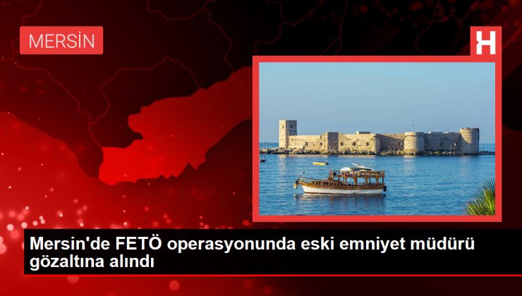 Mersin’de FETÖ operasyonunda eski emniyet müdürü gözaltına alındı